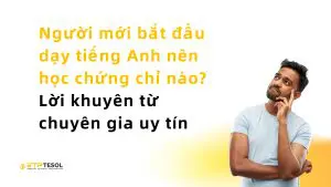 Người mới bắt đầu dạy tiếng Anh nên học chứng chỉ nào? Lời khuyên từ chuyên gia uy tín
