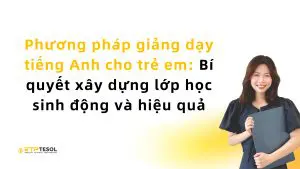 Phương pháp giảng dạy tiếng Anh cho trẻ em: Bí quyết xây dựng lớp học sinh động và hiệu quả