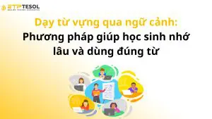 Dạy từ vựng qua ngữ cảnh: Phương pháp giúp học sinh nhớ lâu và dùng đúng từ