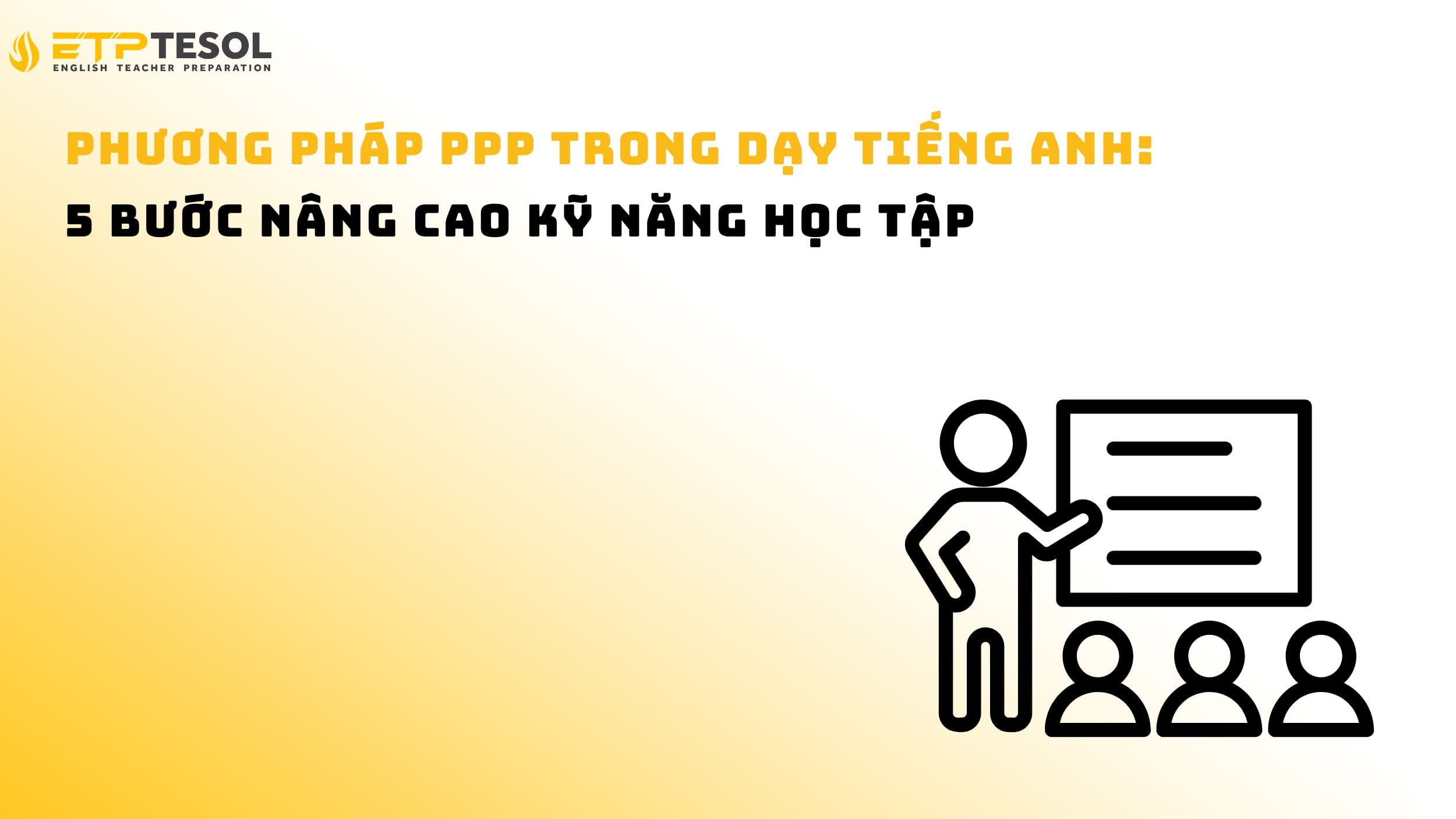Phương pháp PPP trong dạy tiếng Anh: 5 bước nâng cao kỹ năng học tập