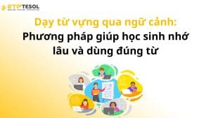 Dạy từ vựng qua ngữ cảnh: Phương pháp giúp học sinh nhớ lâu và dùng đúng từ